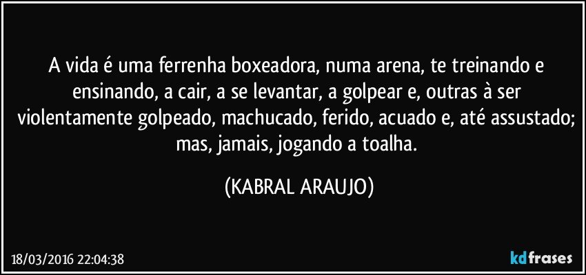 A vida é uma ferrenha boxeadora, numa arena, te treinando e ensinando, a cair, a se levantar, a golpear e, outras à ser violentamente golpeado, machucado, ferido, acuado e, até assustado; mas, jamais, jogando a toalha. (KABRAL ARAUJO)