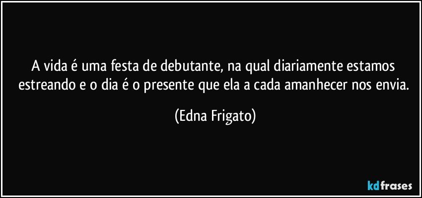 A vida é uma festa de debutante, na qual diariamente estamos estreando e o dia é o presente que ela a cada amanhecer nos envia. (Edna Frigato)