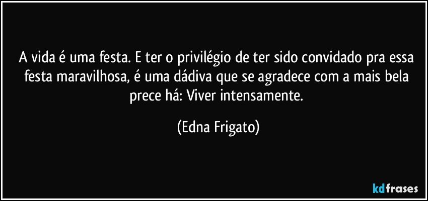 A vida é uma festa. E ter o privilégio de ter sido convidado pra essa festa maravilhosa, é uma dádiva que se agradece com a mais bela prece há: Viver intensamente. (Edna Frigato)