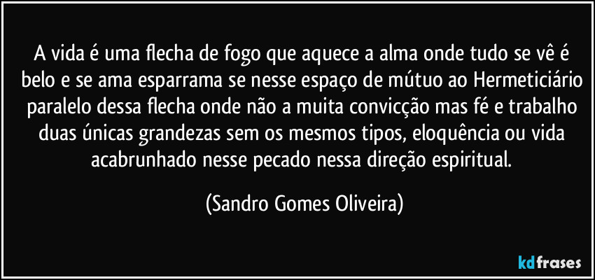 A vida é uma flecha de fogo que aquece a alma onde tudo se vê é belo e se ama esparrama se nesse espaço de mútuo ao Hermeticiário paralelo dessa flecha onde não a muita convicção mas fé e trabalho duas únicas grandezas sem os mesmos tipos, eloquência ou vida acabrunhado nesse pecado nessa direção espiritual. (Sandro Gomes Oliveira)