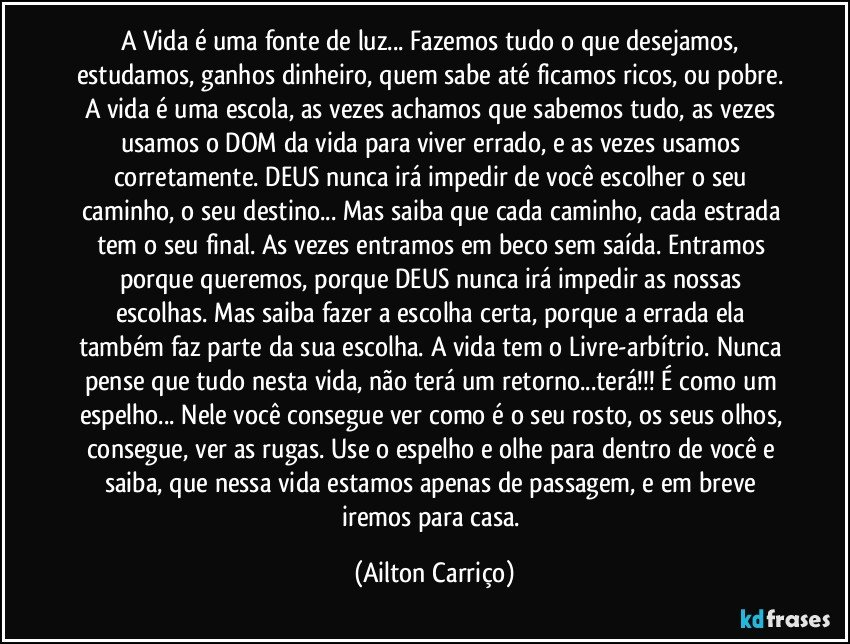 A Vida  é  uma fonte de luz... Fazemos  tudo o que desejamos, estudamos, ganhos dinheiro, quem sabe até ficamos ricos, ou pobre. A vida é uma escola, as vezes achamos que sabemos tudo, as vezes usamos o DOM da vida para viver errado, e as vezes usamos corretamente. DEUS  nunca irá impedir de você escolher o seu caminho, o seu destino... Mas saiba que cada caminho, cada estrada tem o seu final. As vezes entramos em beco sem saída. Entramos porque queremos, porque DEUS  nunca irá impedir as nossas escolhas. Mas saiba fazer a escolha certa, porque a errada ela também faz parte da sua escolha. A vida tem o Livre-arbítrio. Nunca pense que tudo nesta vida, não terá um retorno...terá!!! É como um espelho... Nele você consegue ver como é o seu rosto, os seus olhos, consegue, ver as rugas. Use o espelho e olhe para dentro de você e saiba, que nessa vida estamos apenas de passagem, e em breve iremos para casa. (Ailton Carriço)