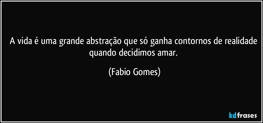 A vida é uma grande abstração que só ganha contornos de realidade quando decidimos amar. (Fabio Gomes)