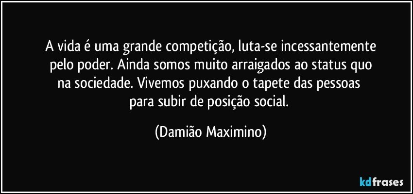 A vida é uma grande competição, luta-se incessantemente
pelo poder. Ainda somos muito arraigados ao status quo
na sociedade. Vivemos puxando o tapete das pessoas 
para subir de posição social. (Damião Maximino)