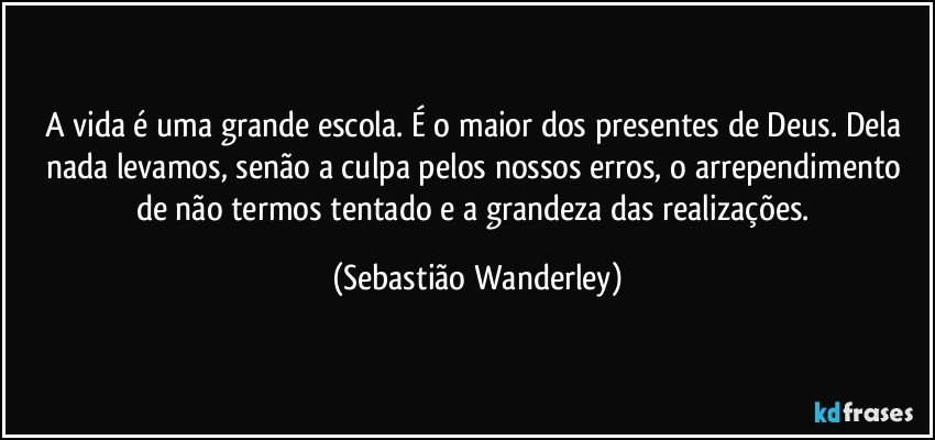 A vida é uma grande escola. É o maior dos presentes de Deus. Dela nada levamos, senão a culpa pelos nossos erros, o arrependimento de não termos tentado e a grandeza das realizações. (Sebastião Wanderley)