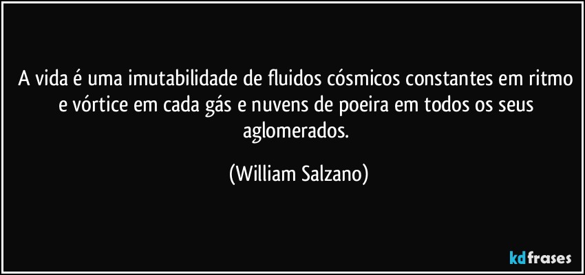 A vida é uma imutabilidade de fluidos cósmicos constantes em ritmo e vórtice em cada gás e nuvens de poeira em todos os seus aglomerados. (William Salzano)