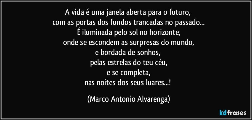 A vida é uma janela aberta para o futuro, 
com as portas dos fundos trancadas no passado...
É iluminada pelo sol no horizonte,
onde se escondem as surpresas do mundo,
e bordada de sonhos, 
pelas estrelas do teu céu,
e se completa,
nas noites dos seus luares...! (Marco Antonio Alvarenga)