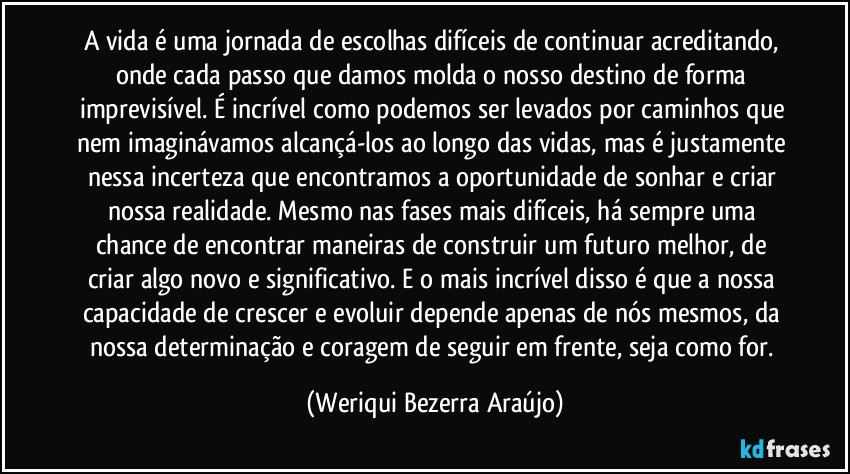 A vida é uma jornada de escolhas difíceis de continuar acreditando, onde cada passo que damos molda o nosso destino de forma imprevisível. É incrível como podemos ser levados por caminhos que nem imaginávamos alcançá-los ao longo das vidas, mas é justamente nessa incerteza que encontramos a oportunidade de sonhar e criar nossa realidade. Mesmo nas fases mais difíceis, há sempre uma chance de encontrar maneiras de construir um futuro melhor, de criar algo novo e significativo. E o mais incrível disso  é que a nossa capacidade de crescer e evoluir depende apenas de nós mesmos, da nossa determinação e coragem de seguir em frente, seja como for. (Weriqui Bezerra Araújo)