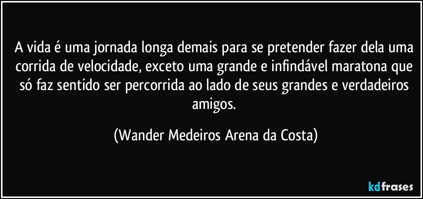 A vida é uma jornada longa demais para se pretender fazer dela uma corrida de velocidade, exceto uma grande e infindável maratona que só faz sentido ser percorrida ao lado de seus grandes e verdadeiros amigos. (Wander Medeiros Arena da Costa)