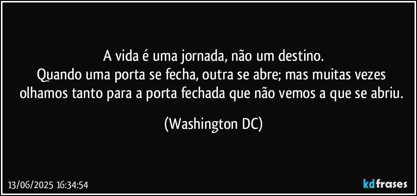 A vida é uma jornada, não um destino.
Quando uma porta se fecha, outra se abre; mas muitas vezes olhamos tanto para a porta fechada que não vemos a que se abriu. (Washington DC)
