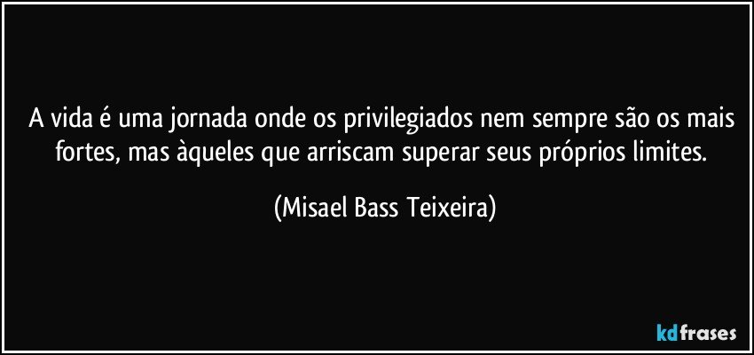 A vida é uma jornada onde os privilegiados nem sempre são os mais fortes, mas àqueles que arriscam superar seus próprios limites. (Misael Bass Teixeira)