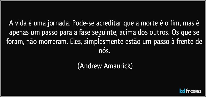 A vida é uma jornada. Pode-se acreditar que a morte é o fim, mas é apenas um passo para a fase seguinte, acima dos outros. Os que se foram, não morreram. Eles, simplesmente estão um passo à frente de nós. (Andrew Amaurick)