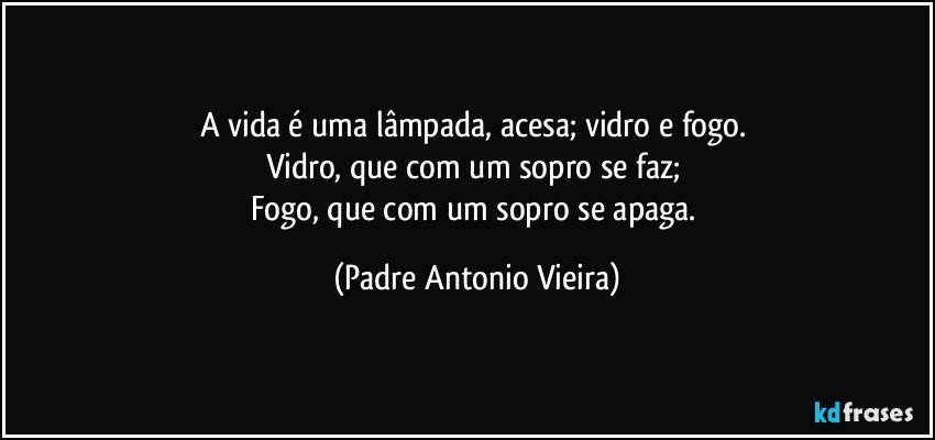 A vida é uma lâmpada, acesa; vidro e fogo. 
Vidro, que com um sopro se faz; 
Fogo, que com um sopro se apaga. (Padre Antonio Vieira)