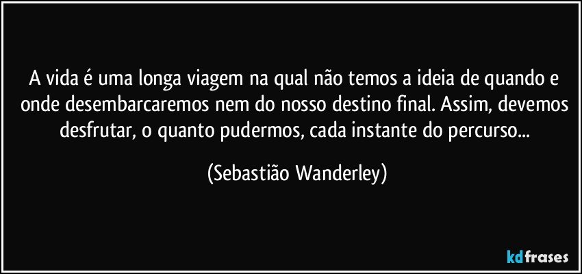 A vida é uma longa viagem na qual não temos a ideia de quando e onde desembarcaremos nem do nosso destino final. Assim, devemos desfrutar, o quanto pudermos, cada instante do percurso... (Sebastião Wanderley)