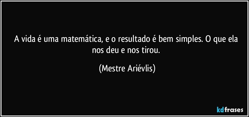 A vida é uma matemática, e o resultado é bem simples. O que ela nos deu e nos tirou. (Mestre Ariévlis)