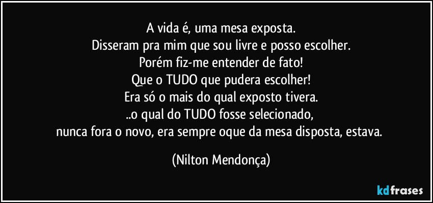 A vida é, uma mesa exposta.
Disseram pra mim que sou livre e posso escolher.
Porém fiz-me entender de fato!
Que o TUDO que pudera escolher!
Era só o mais do qual exposto tivera.
..o qual do TUDO fosse selecionado, 
nunca fora o novo, era sempre oque da mesa disposta, estava. (Nilton Mendonça)