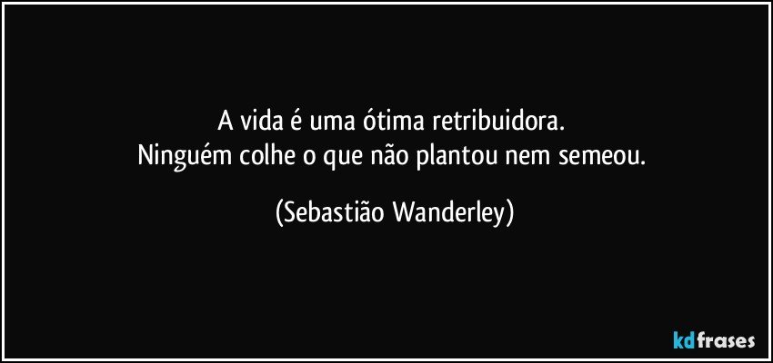 A vida é uma ótima retribuidora. 
Ninguém colhe o que não plantou nem semeou. (Sebastião Wanderley)