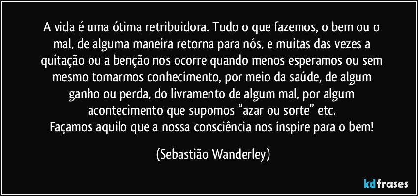 A vida é uma ótima retribuidora. Tudo o que fazemos, o bem ou o mal, de alguma maneira retorna para nós, e muitas das vezes a quitação ou a benção nos ocorre quando menos esperamos ou sem mesmo tomarmos conhecimento, por meio da saúde, de algum ganho ou perda, do livramento de algum mal, por algum acontecimento que supomos “azar ou sorte” etc. 
Façamos aquilo que a nossa consciência nos inspire para o bem! (Sebastião Wanderley)