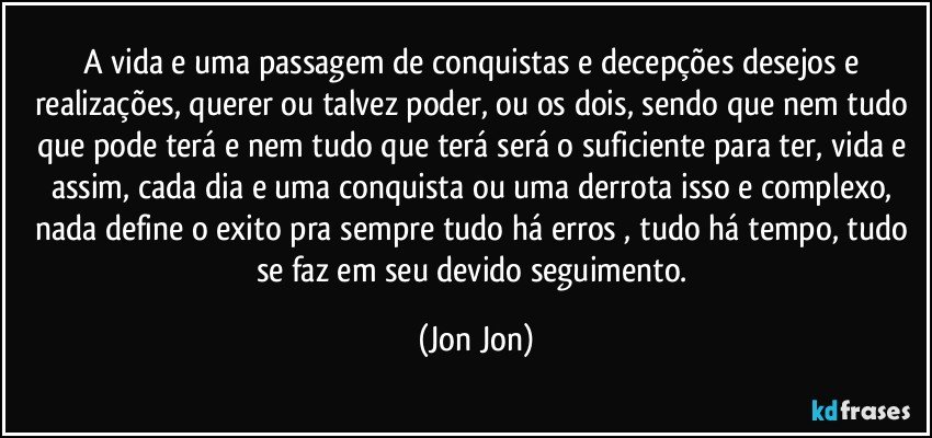 A vida e uma passagem de conquistas e decepções desejos e realizações, querer ou talvez poder, ou os dois, sendo que nem tudo que pode terá e nem tudo que terá será o suficiente para ter, vida e assim, cada dia e uma conquista ou uma derrota isso e complexo, nada define o exito pra sempre tudo há erros , tudo há tempo, tudo se faz em seu devido seguimento. (Jon Jon)
