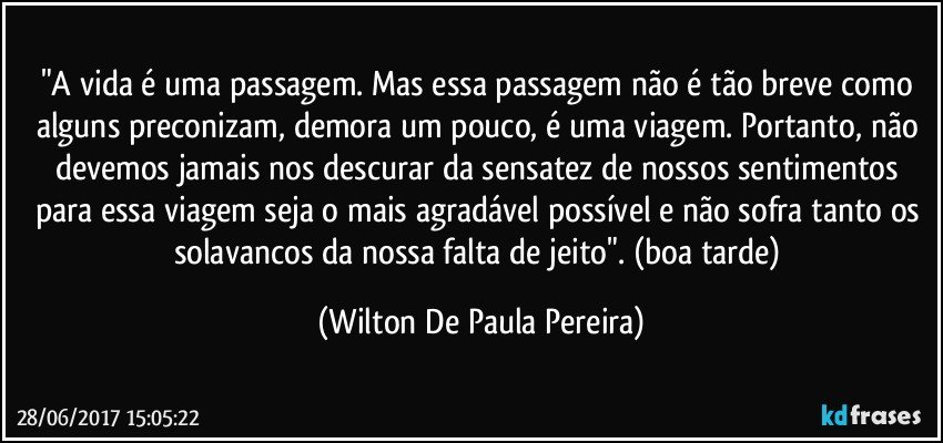 "A vida é uma passagem. Mas essa passagem não é tão breve como alguns preconizam, demora um pouco, é uma viagem. Portanto, não devemos jamais nos descurar da sensatez de nossos sentimentos para essa viagem seja o mais agradável possível e não sofra tanto os solavancos da nossa falta de jeito". (boa tarde) (Wilton De Paula Pereira)