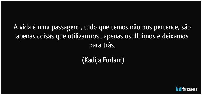 A vida  é  uma passagem , tudo que temos não  nos pertence, são  apenas  coisas que utilizarmos , apenas  usufluimos  e deixamos  para trás. (Kadija Furlam)