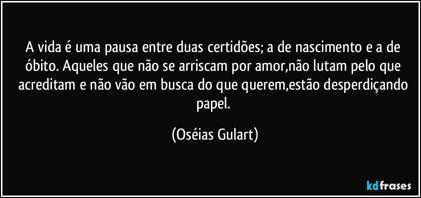 A vida é uma pausa entre duas certidões; a de nascimento e a de óbito.  Aqueles que não se arriscam por amor,não lutam pelo que acreditam e não vão em busca do que querem,estão desperdiçando papel. (Oséias Gulart)