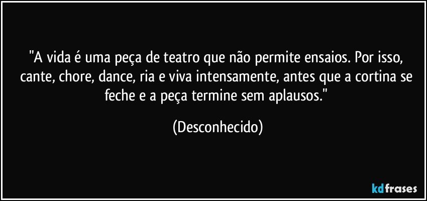 "A vida é uma peça de teatro que não permite ensaios. Por isso, cante, chore, dance, ria e viva intensamente, antes que a cortina se feche e a peça termine sem aplausos." (Desconhecido)