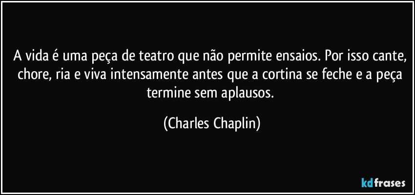 A vida é uma peça de teatro que não permite ensaios. Por isso cante, chore, ria e viva intensamente antes que a cortina se feche e a peça termine sem aplausos. (Charles Chaplin)