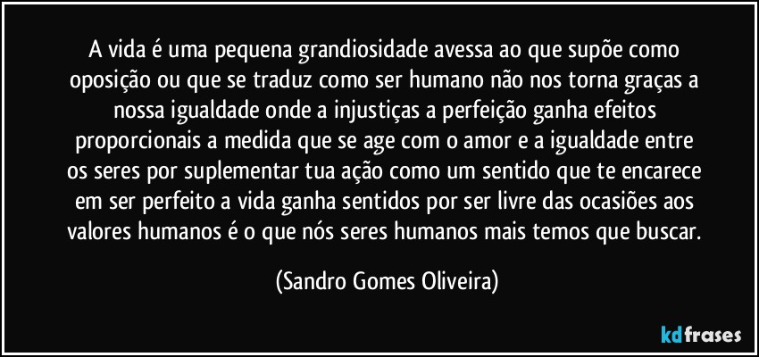 A vida é uma pequena grandiosidade avessa ao que supõe como oposição ou que se traduz como ser humano não nos torna graças a nossa igualdade onde a injustiças a perfeição ganha efeitos proporcionais a medida que se age com o amor e a igualdade entre os seres por suplementar tua ação como um sentido que te encarece em ser perfeito a vida ganha sentidos por ser livre das ocasiões aos valores humanos é o que nós seres humanos mais temos que buscar. (Sandro Gomes Oliveira)