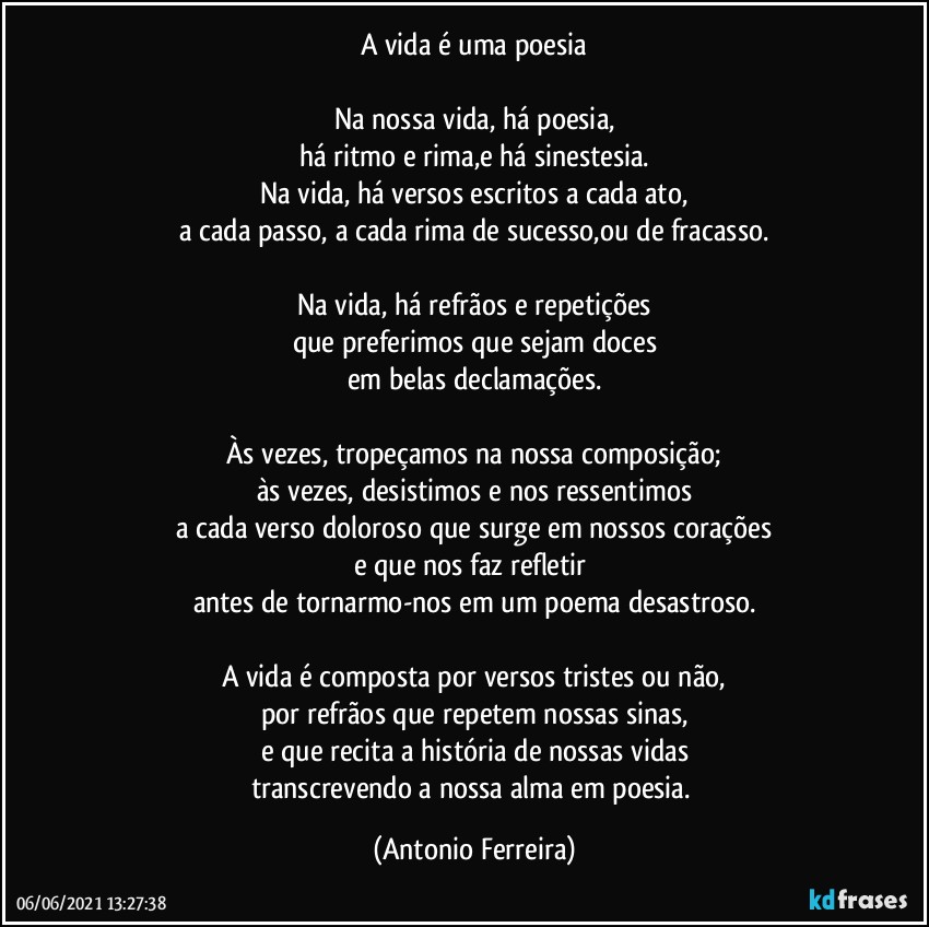 A vida é uma poesia

Na nossa vida, há poesia,
há ritmo e rima,e há sinestesia.
Na vida, há versos escritos a cada ato,
a cada passo, a cada rima de sucesso,ou de fracasso.

Na vida, há refrãos e repetições
que preferimos que sejam doces
em belas declamações.

Às vezes, tropeçamos na nossa composição;
às vezes, desistimos e nos ressentimos
a cada verso doloroso que surge em nossos corações
e que nos faz refletir 
antes de tornarmo-nos em um poema desastroso.

A vida é composta por versos tristes ou não,
por refrãos que repetem nossas sinas,
e que recita a história de nossas vidas
transcrevendo a nossa alma em poesia. (Antonio Ferreira)