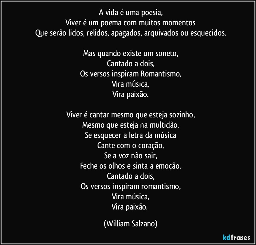 A vida é uma poesia,
Viver é um poema com muitos momentos
Que serão lidos, relidos, apagados, arquivados ou esquecidos.

Mas quando existe um soneto,
Cantado a dois,
Os versos inspiram Romantismo,
Vira música,
Vira paixão.

Viver é cantar mesmo que esteja sozinho,
Mesmo que esteja na multidão.
Se esquecer a letra da música
Cante com o coração,
Se a voz não sair,
Feche os olhos e sinta a emoção.
Cantado a dois,
Os versos inspiram romantismo,
Vira música,
Vira paixão. (William Salzano)