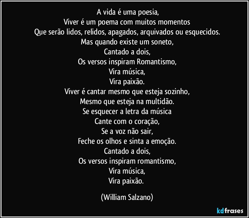 ⁠A vida é uma poesia,
Viver é um poema com muitos momentos
Que serão lidos, relidos, apagados, arquivados ou esquecidos.
Mas quando existe um soneto,
Cantado a dois,
Os versos inspiram Romantismo,
Vira música,
Vira paixão.
Viver é cantar mesmo que esteja sozinho,
Mesmo que esteja na multidão.
Se esquecer a letra da música
Cante com o coração,
Se a voz não sair,
Feche os olhos e sinta a emoção.
Cantado a dois,
Os versos inspiram romantismo,
Vira música,
Vira paixão. (William Salzano)