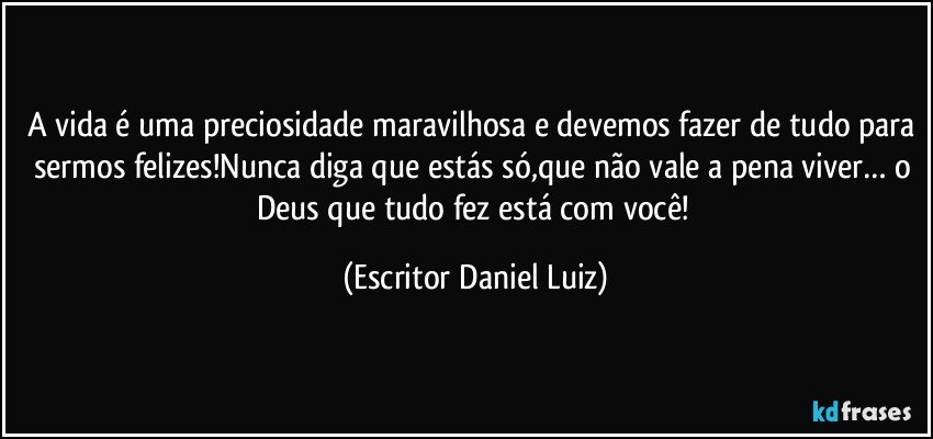 A vida é uma preciosidade maravilhosa e devemos fazer de tudo para sermos felizes!Nunca diga que estás só,que não vale a pena viver… o Deus que tudo fez está com você! (Escritor Daniel Luiz)