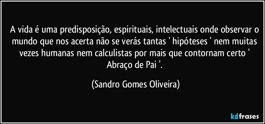 A vida é uma predisposição, espirituais, intelectuais onde observar o mundo que nos acerta não se verás tantas ' hipóteses ' nem muitas vezes humanas nem calculistas por mais que contornam certo ' Abraço de Pai '. (Sandro Gomes Oliveira)