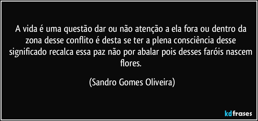 A vida é uma questão dar ou não atenção a ela fora ou dentro da zona desse conflito é desta se ter a plena consciência desse significado recalca essa paz não por abalar pois desses faróis nascem flores. (Sandro Gomes Oliveira)