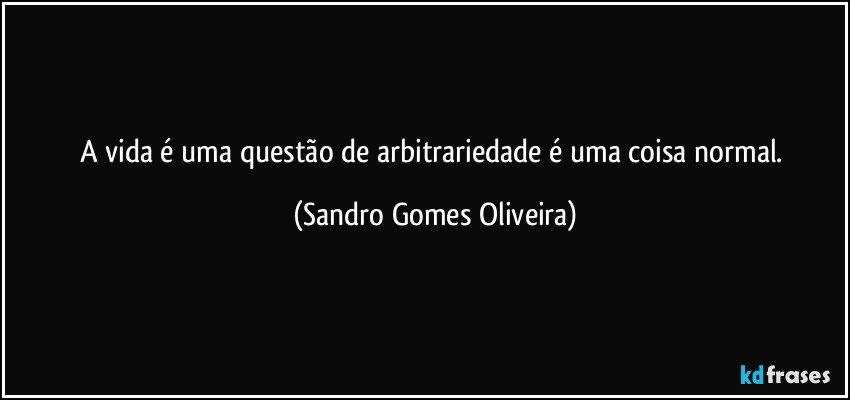 A vida é uma questão de arbitrariedade é uma coisa normal. (Sandro Gomes Oliveira)