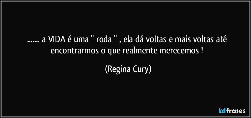 ... a VIDA  é uma "  roda   "  , ela dá voltas e mais voltas até  encontrarmos o que  realmente  merecemos ! (Regina Cury)