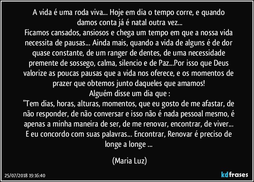 A vida é uma roda viva... Hoje em dia o tempo corre, e quando damos conta já é natal outra vez...
Ficamos cansados, ansiosos e chega um tempo em que a nossa vida necessita de pausas... Ainda mais, quando a vida de alguns é de dor quase constante, de um ranger de dentes, de uma necessidade premente de sossego, calma, silencio e de Paz...Por isso que Deus valorize as poucas pausas que a vida nos oferece, e os momentos de prazer que obtemos junto daqueles que amamos! 
Alguém disse um dia que :
"Tem dias, horas, alturas, momentos, que eu gosto de me afastar, de não responder, de não conversar e isso não é nada pessoal mesmo, é apenas a minha maneira de ser, de me renovar, encontrar, de viver... 
E eu concordo com suas palavras... Encontrar, Renovar é preciso de longe a longe ... (Maria Luz)