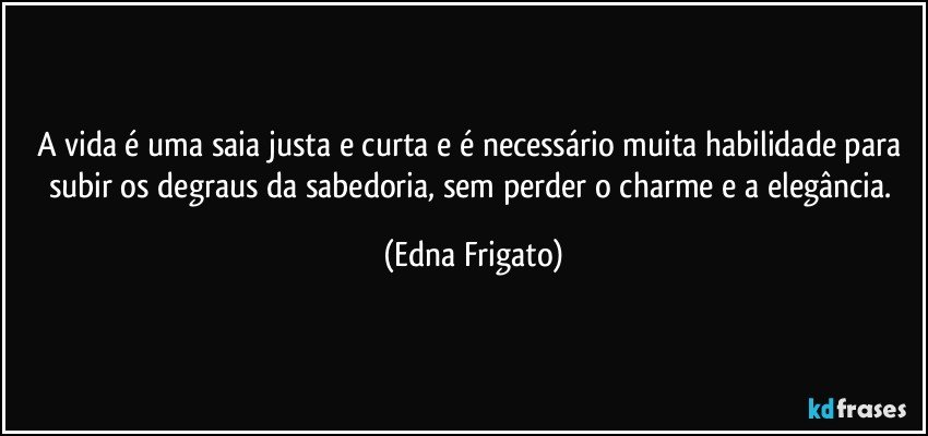 A vida é uma saia justa e curta e é necessário muita habilidade para subir os degraus da sabedoria, sem perder o charme e a elegância. (Edna Frigato)