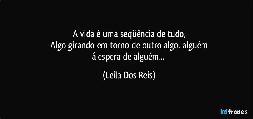 A vida é uma seqüência de tudo,
Algo girando em torno de outro algo, alguém
á espera de alguém... (Leila Dos Reis)