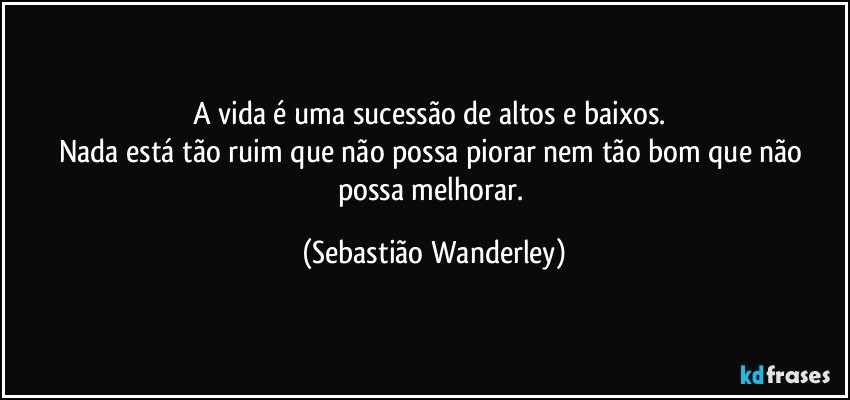 A vida é uma sucessão de altos e baixos. 
Nada está tão ruim que não possa piorar nem tão bom que não possa melhorar. (Sebastião Wanderley)