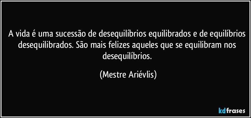 A vida é uma sucessão de desequilíbrios equilibrados e de equilíbrios desequilibrados. São mais felizes aqueles que se equilibram nos desequilíbrios. (Mestre Ariévlis)