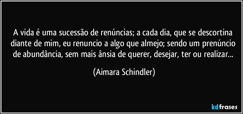 A vida é uma sucessão de renúncias; a cada dia, que se descortina diante de mim, eu renuncio  a algo que almejo;  sendo um prenúncio de abundância, sem mais ânsia de querer, desejar, ter ou realizar... (Aimara Schindler)