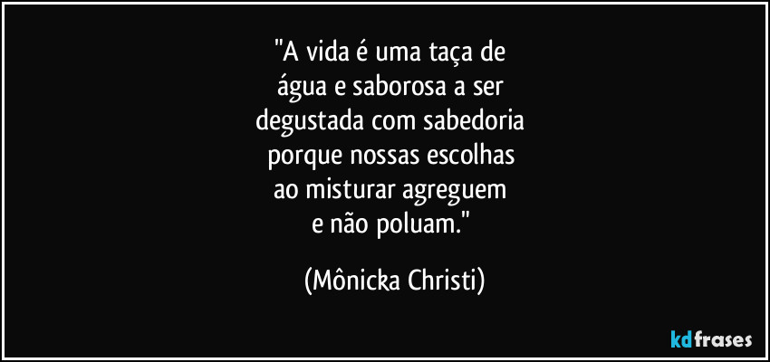 "A vida é uma taça de
água e saborosa a ser
degustada com sabedoria
porque nossas escolhas
ao misturar agreguem
e não poluam." (Mônicka Christi)