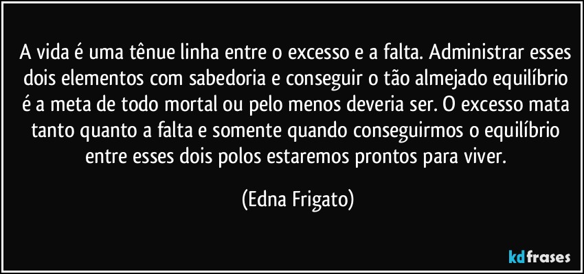 A vida é uma tênue linha entre o excesso e a falta. Administrar esses dois elementos com sabedoria e conseguir o tão almejado equilíbrio é a meta de todo mortal ou pelo menos deveria ser. O excesso mata tanto quanto a falta e somente quando conseguirmos o equilíbrio entre esses dois polos estaremos prontos para viver. (Edna Frigato)