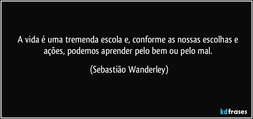 A vida é uma tremenda escola e, conforme as nossas escolhas e ações, podemos aprender pelo bem ou pelo mal. (Sebastião Wanderley)