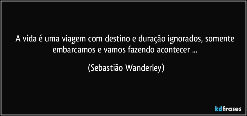 A vida é uma viagem com destino e duração ignorados, somente embarcamos e vamos fazendo acontecer ... (Sebastião Wanderley)