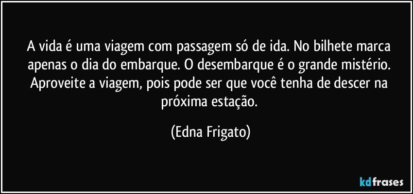 A vida é uma viagem com passagem só de ida. No bilhete marca apenas o dia do embarque. O desembarque é o grande mistério. Aproveite a viagem, pois pode ser que você tenha de descer na próxima estação. (Edna Frigato)