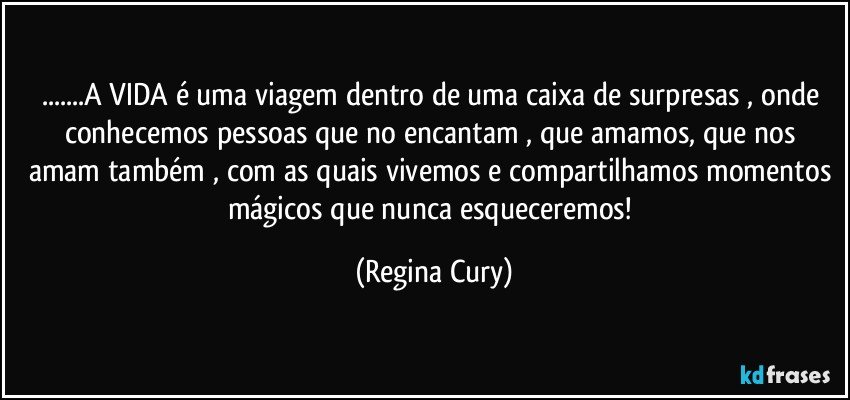 ...A VIDA é  uma viagem  dentro de uma  caixa de surpresas , onde conhecemos pessoas que no encantam , que  amamos, que nos amam também , com as quais vivemos e compartilhamos  momentos mágicos que nunca esqueceremos! (Regina Cury)