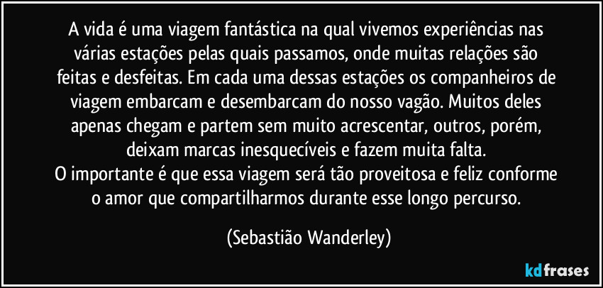 A vida é uma viagem fantástica na qual vivemos experiências nas várias estações pelas quais passamos, onde muitas relações são feitas e desfeitas. Em cada uma dessas estações os companheiros de viagem embarcam e desembarcam do nosso vagão. Muitos deles apenas chegam e partem sem muito acrescentar, outros, porém, deixam marcas inesquecíveis e fazem muita falta. 
O importante é que essa viagem será tão proveitosa e feliz conforme o amor que compartilharmos durante esse longo percurso. (Sebastião Wanderley)