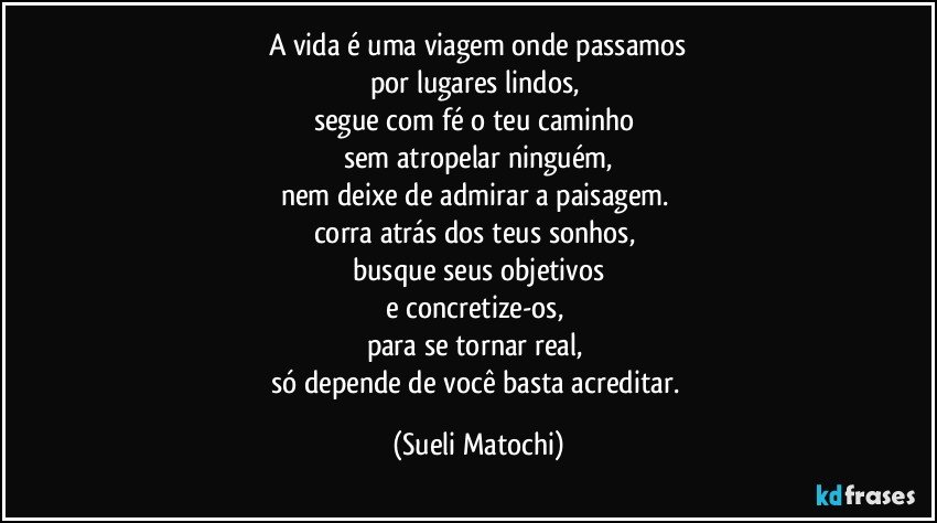 A vida é uma viagem onde passamos
por lugares lindos, 
segue com fé o teu caminho 
sem atropelar ninguém,
nem deixe de admirar a paisagem. 
corra atrás dos teus sonhos, 
busque seus objetivos
e concretize-os, 
para se tornar real, 
só depende de você basta acreditar. (Sueli Matochi)